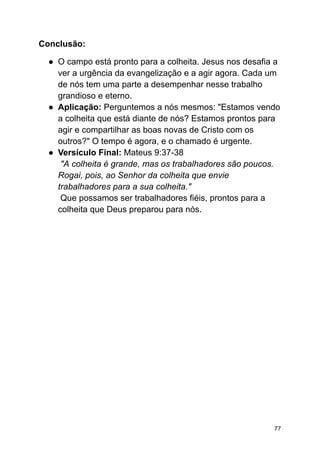 Conclusão:
● O campo está pronto para a colheita. Jesus nos desafia a
ver a urgência da evangelização e a agir agora. Cada um
de nós tem uma parte a desempenhar nesse trabalho
grandioso e eterno.
● Aplicação: Perguntemos a nós mesmos: "Estamos vendo
a colheita que está diante de nós? Estamos prontos para
agir e compartilhar as boas novas de Cristo com os
outros?" O tempo é agora, e o chamado é urgente.
● Versículo Final: Mateus 9:37-38
"A colheita é grande, mas os trabalhadores são poucos.
Rogai, pois, ao Senhor da colheita que envie
trabalhadores para a sua colheita."
Que possamos ser trabalhadores fiéis, prontos para a
colheita que Deus preparou para nós.
77
 