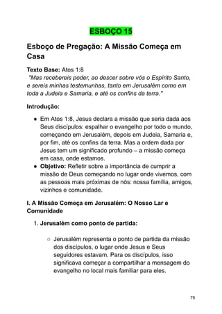 ESBOÇO 15
Esboço de Pregação: A Missão Começa em
Casa
Texto Base: Atos 1:8
"Mas recebereis poder, ao descer sobre vós o Espírito Santo,
e sereis minhas testemunhas, tanto em Jerusalém como em
toda a Judeia e Samaria, e até os confins da terra."
Introdução:
● Em Atos 1:8, Jesus declara a missão que seria dada aos
Seus discípulos: espalhar o evangelho por todo o mundo,
começando em Jerusalém, depois em Judeia, Samaria e,
por fim, até os confins da terra. Mas a ordem dada por
Jesus tem um significado profundo – a missão começa
em casa, onde estamos.
● Objetivo: Refletir sobre a importância de cumprir a
missão de Deus começando no lugar onde vivemos, com
as pessoas mais próximas de nós: nossa família, amigos,
vizinhos e comunidade.
I. A Missão Começa em Jerusalém: O Nosso Lar e
Comunidade
1. Jerusalém como ponto de partida:
○ Jerusalém representa o ponto de partida da missão
dos discípulos, o lugar onde Jesus e Seus
seguidores estavam. Para os discípulos, isso
significava começar a compartilhar a mensagem do
evangelho no local mais familiar para eles.
78
 
