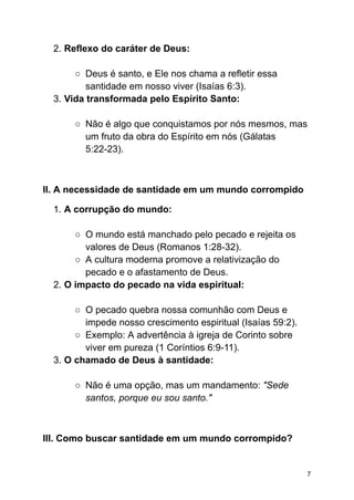 2. Reflexo do caráter de Deus:
○ Deus é santo, e Ele nos chama a refletir essa
santidade em nosso viver (Isaías 6:3).
3. Vida transformada pelo Espírito Santo:
○ Não é algo que conquistamos por nós mesmos, mas
um fruto da obra do Espírito em nós (Gálatas
5:22-23).
II. A necessidade de santidade em um mundo corrompido
1. A corrupção do mundo:
○ O mundo está manchado pelo pecado e rejeita os
valores de Deus (Romanos 1:28-32).
○ A cultura moderna promove a relativização do
pecado e o afastamento de Deus.
2. O impacto do pecado na vida espiritual:
○ O pecado quebra nossa comunhão com Deus e
impede nosso crescimento espiritual (Isaías 59:2).
○ Exemplo: A advertência à igreja de Corinto sobre
viver em pureza (1 Coríntios 6:9-11).
3. O chamado de Deus à santidade:
○ Não é uma opção, mas um mandamento: "Sede
santos, porque eu sou santo."
III. Como buscar santidade em um mundo corrompido?
7
 