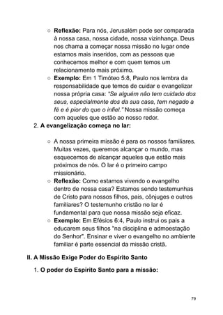 ○ Reflexão: Para nós, Jerusalém pode ser comparada
à nossa casa, nossa cidade, nossa vizinhança. Deus
nos chama a começar nossa missão no lugar onde
estamos mais inseridos, com as pessoas que
conhecemos melhor e com quem temos um
relacionamento mais próximo.
○ Exemplo: Em 1 Timóteo 5:8, Paulo nos lembra da
responsabilidade que temos de cuidar e evangelizar
nossa própria casa: “Se alguém não tem cuidado dos
seus, especialmente dos da sua casa, tem negado a
fé e é pior do que o infiel.” Nossa missão começa
com aqueles que estão ao nosso redor.
2. A evangelização começa no lar:
○ A nossa primeira missão é para os nossos familiares.
Muitas vezes, queremos alcançar o mundo, mas
esquecemos de alcançar aqueles que estão mais
próximos de nós. O lar é o primeiro campo
missionário.
○ Reflexão: Como estamos vivendo o evangelho
dentro de nossa casa? Estamos sendo testemunhas
de Cristo para nossos filhos, pais, cônjuges e outros
familiares? O testemunho cristão no lar é
fundamental para que nossa missão seja eficaz.
○ Exemplo: Em Efésios 6:4, Paulo instrui os pais a
educarem seus filhos "na disciplina e admoestação
do Senhor". Ensinar e viver o evangelho no ambiente
familiar é parte essencial da missão cristã.
II. A Missão Exige Poder do Espírito Santo
1. O poder do Espírito Santo para a missão:
79
 