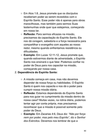 ○ Em Atos 1:8, Jesus promete que os discípulos
receberiam poder ao serem revestidos com o
Espírito Santo. Esse poder não é apenas para obras
maravilhosas, mas também para sermos Suas
testemunhas onde quer que estejamos, começando
em nosso lar.
○ Reflexão: Para sermos eficazes na missão,
precisamos da capacitação do Espírito Santo. Ele
nos dá coragem, sabedoria e a força necessária para
compartilhar o evangelho com aqueles ao nosso
redor, mesmo quando enfrentamos resistência ou
dificuldades.
○ Exemplo: Em Lucas 12:11-12, Jesus promete que,
quando estivermos diante de adversidade, o Espírito
Santo nos ensinará o que falar. Podemos confiar no
poder de Deus para nos capacitar na missão,
começando por nossa casa.
2. Dependência do Espírito Santo:
○ A missão começa em casa, mas não devemos
depender de nossa força ou habilidades. O Espírito
Santo é quem nos capacita e nos dá o poder para
cumprir nossa missão diária.
○ Reflexão: Estamos dependendo do Espírito Santo
para nos guiar no cumprimento da missão dentro de
nossa casa? Muitas vezes, na rotina diária, podemos
tentar agir por conta própria, mas precisamos
reconhecer que a missão é possível somente pelo
poder de Deus.
○ Exemplo: Em Zacarias 4:6, Deus diz: “Não por força
nem por poder, mas pelo meu Espírito”, diz o Senhor
dos Exércitos. Devemos nos lembrar de que a
80
 