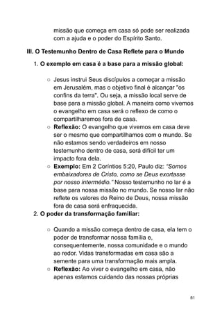missão que começa em casa só pode ser realizada
com a ajuda e o poder do Espírito Santo.
III. O Testemunho Dentro de Casa Reflete para o Mundo
1. O exemplo em casa é a base para a missão global:
○ Jesus instrui Seus discípulos a começar a missão
em Jerusalém, mas o objetivo final é alcançar "os
confins da terra". Ou seja, a missão local serve de
base para a missão global. A maneira como vivemos
o evangelho em casa será o reflexo de como o
compartilharemos fora de casa.
○ Reflexão: O evangelho que vivemos em casa deve
ser o mesmo que compartilhamos com o mundo. Se
não estamos sendo verdadeiros em nosso
testemunho dentro de casa, será difícil ter um
impacto fora dela.
○ Exemplo: Em 2 Coríntios 5:20, Paulo diz: “Somos
embaixadores de Cristo, como se Deus exortasse
por nosso intermédio.” Nosso testemunho no lar é a
base para nossa missão no mundo. Se nosso lar não
reflete os valores do Reino de Deus, nossa missão
fora de casa será enfraquecida.
2. O poder da transformação familiar:
○ Quando a missão começa dentro de casa, ela tem o
poder de transformar nossa família e,
consequentemente, nossa comunidade e o mundo
ao redor. Vidas transformadas em casa são a
semente para uma transformação mais ampla.
○ Reflexão: Ao viver o evangelho em casa, não
apenas estamos cuidando das nossas próprias
81
 