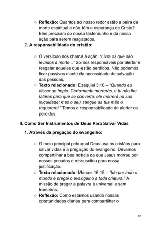 ○ Reflexão: Quantos ao nosso redor estão à beira da
morte espiritual e não têm a esperança de Cristo?
Eles precisam do nosso testemunho e da nossa
ação para serem resgatados.
2. A responsabilidade do cristão:
○ O versículo nos chama à ação: “Livra os que são
levados à morte...” Somos responsáveis por alertar e
resgatar aqueles que estão perdidos. Não podemos
ficar passivos diante da necessidade de salvação
das pessoas.
○ Texto relacionado: Ezequiel 3:18 – “Quando eu
disser ao ímpio: Certamente morrerás, e tu não lhe
falares para que se converta, ele morrerá na sua
iniquidade; mas o seu sangue da tua mão o
requererei.” Temos a responsabilidade de alertar os
perdidos.
II. Como Ser Instrumentos de Deus Para Salvar Vidas
1. Através da pregação do evangelho:
○ O meio principal pelo qual Deus usa os cristãos para
salvar vidas é a pregação do evangelho. Devemos
compartilhar a boa notícia de que Jesus morreu por
nossos pecados e ressuscitou para nossa
justificação.
○ Texto relacionado: Marcos 16:15 – “Ide por todo o
mundo e pregai o evangelho a toda criatura.” A
missão de pregar a palavra é universal e sem
fronteiras.
○ Reflexão: Como estamos usando nossas
oportunidades diárias para compartilhar o
85
 