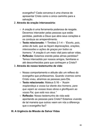 evangelho? Cada conversa é uma chance de
apresentar Cristo como o único caminho para a
salvação.
2. Através da oração intercessória:
○ A oração é uma ferramenta poderosa de resgate.
Devemos interceder pelas pessoas que estão
perdidas, pedindo a Deus que abra seus corações e
os conduza ao arrependimento.
○ Texto relacionado: 1 Timóteo 2:1-4 – “Exorto, pois,
antes de tudo, que se façam deprecações, orações,
intercessões e ações de graças por todos os
homens.” A oração é um meio vital para salvar vidas.
○ Reflexão: Estamos orando pelas almas perdidas?
Temos intercedido por nossos amigos, familiares e
até desconhecidos para que conheçam a Cristo?
3. Através do nosso testemunho de vida:
○ Nosso comportamento e atitude são um reflexo do
evangelho que professamos. Quando vivemos como
Cristo viveu, atraímos as pessoas para Ele.
○ Texto relacionado: Mateus 5:16 – “Assim
resplandeça a vossa luz diante dos homens, para
que vejam as vossas boas obras e glorifiquem ao
vosso Pai, que está nos céus.”
○ Reflexão: Nosso testemunho de vida está
apontando as pessoas para Cristo? Estamos vivendo
de tal maneira que outros veem em nós a diferença
que o evangelho faz?
III. A Urgência da Missão de Salvar Vidas
86
 