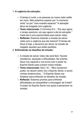 1. A urgência da salvação:
○ O tempo é curto, e as pessoas ao nosso redor estão
em risco. Não podemos esperar por "o momento
certo" ou por "uma ocasião especial." A salvação
deve ser pregada com urgência.
○ Texto relacionado: 2 Coríntios 6:2 – “Eis aqui agora
o tempo oportuno; eis aqui agora o dia da salvação.”
Cada dia é uma oportunidade para salvar vidas.
○ Reflexão: Estamos tratando a missão de salvar
vidas com a urgência que ela merece? O tempo de
Deus é hoje, e devemos ser ativos na missão de
resgatar aqueles que estão perdidos.
2. Enfrentando os desafios da missão:
○ A missão de salvar vidas não será fácil. Haverá
resistência, oposição e dificuldades. No entanto,
Deus nos capacita e nos envia com o poder do
Espírito Santo para cumprir nossa missão.
○ Texto relacionado: Atos 1:8 – “Mas recebereis
poder, ao descer sobre vós o Espírito Santo, e sereis
minhas testemunhas...” O Espírito Santo nos
fortalece para enfrentar os desafios da missão.
○ Reflexão: Estamos prontos para enfrentar
dificuldades ao compartilhar a mensagem de Cristo?
O poder do Espírito Santo nos ajuda a perseverar na
missão.
87
 