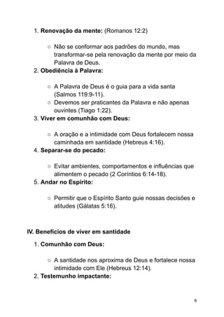 1. Renovação da mente: (Romanos 12:2)
○ Não se conformar aos padrões do mundo, mas
transformar-se pela renovação da mente por meio da
Palavra de Deus.
2. Obediência à Palavra:
○ A Palavra de Deus é o guia para a vida santa
(Salmos 119:9-11).
○ Devemos ser praticantes da Palavra e não apenas
ouvintes (Tiago 1:22).
3. Viver em comunhão com Deus:
○ A oração e a intimidade com Deus fortalecem nossa
caminhada em santidade (Hebreus 4:16).
4. Separar-se do pecado:
○ Evitar ambientes, comportamentos e influências que
alimentem o pecado (2 Coríntios 6:14-18).
5. Andar no Espírito:
○ Permitir que o Espírito Santo guie nossas decisões e
atitudes (Gálatas 5:16).
IV. Benefícios de viver em santidade
1. Comunhão com Deus:
○ A santidade nos aproxima de Deus e fortalece nossa
intimidade com Ele (Hebreus 12:14).
2. Testemunho impactante:
8
 