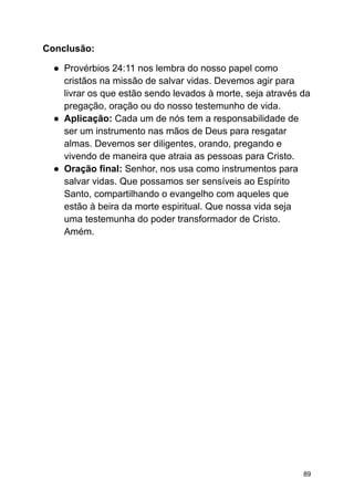 Conclusão:
● Provérbios 24:11 nos lembra do nosso papel como
cristãos na missão de salvar vidas. Devemos agir para
livrar os que estão sendo levados à morte, seja através da
pregação, oração ou do nosso testemunho de vida.
● Aplicação: Cada um de nós tem a responsabilidade de
ser um instrumento nas mãos de Deus para resgatar
almas. Devemos ser diligentes, orando, pregando e
vivendo de maneira que atraia as pessoas para Cristo.
● Oração final: Senhor, nos usa como instrumentos para
salvar vidas. Que possamos ser sensíveis ao Espírito
Santo, compartilhando o evangelho com aqueles que
estão à beira da morte espiritual. Que nossa vida seja
uma testemunha do poder transformador de Cristo.
Amém.
89
 