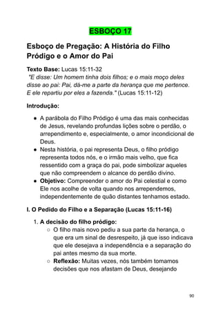 ESBOÇO 17
Esboço de Pregação: A História do Filho
Pródigo e o Amor do Pai
Texto Base: Lucas 15:11-32
"E disse: Um homem tinha dois filhos; e o mais moço deles
disse ao pai: Pai, dá-me a parte da herança que me pertence.
E ele repartiu por eles a fazenda." (Lucas 15:11-12)
Introdução:
● A parábola do Filho Pródigo é uma das mais conhecidas
de Jesus, revelando profundas lições sobre o perdão, o
arrependimento e, especialmente, o amor incondicional de
Deus.
● Nesta história, o pai representa Deus, o filho pródigo
representa todos nós, e o irmão mais velho, que fica
ressentido com a graça do pai, pode simbolizar aqueles
que não compreendem o alcance do perdão divino.
● Objetivo: Compreender o amor do Pai celestial e como
Ele nos acolhe de volta quando nos arrependemos,
independentemente de quão distantes tenhamos estado.
I. O Pedido do Filho e a Separação (Lucas 15:11-16)
1. A decisão do filho pródigo:
○ O filho mais novo pediu a sua parte da herança, o
que era um sinal de desrespeito, já que isso indicava
que ele desejava a independência e a separação do
pai antes mesmo da sua morte.
○ Reflexão: Muitas vezes, nós também tomamos
decisões que nos afastam de Deus, desejando
90
 