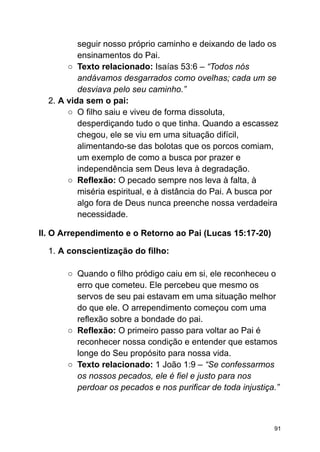 seguir nosso próprio caminho e deixando de lado os
ensinamentos do Pai.
○ Texto relacionado: Isaías 53:6 – “Todos nós
andávamos desgarrados como ovelhas; cada um se
desviava pelo seu caminho.”
2. A vida sem o pai:
○ O filho saiu e viveu de forma dissoluta,
desperdiçando tudo o que tinha. Quando a escassez
chegou, ele se viu em uma situação difícil,
alimentando-se das bolotas que os porcos comiam,
um exemplo de como a busca por prazer e
independência sem Deus leva à degradação.
○ Reflexão: O pecado sempre nos leva à falta, à
miséria espiritual, e à distância do Pai. A busca por
algo fora de Deus nunca preenche nossa verdadeira
necessidade.
II. O Arrependimento e o Retorno ao Pai (Lucas 15:17-20)
1. A conscientização do filho:
○ Quando o filho pródigo caiu em si, ele reconheceu o
erro que cometeu. Ele percebeu que mesmo os
servos de seu pai estavam em uma situação melhor
do que ele. O arrependimento começou com uma
reflexão sobre a bondade do pai.
○ Reflexão: O primeiro passo para voltar ao Pai é
reconhecer nossa condição e entender que estamos
longe do Seu propósito para nossa vida.
○ Texto relacionado: 1 João 1:9 – “Se confessarmos
os nossos pecados, ele é fiel e justo para nos
perdoar os pecados e nos purificar de toda injustiça.”
91
 