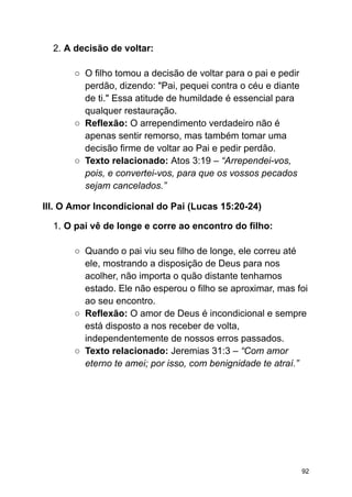 2. A decisão de voltar:
○ O filho tomou a decisão de voltar para o pai e pedir
perdão, dizendo: "Pai, pequei contra o céu e diante
de ti." Essa atitude de humildade é essencial para
qualquer restauração.
○ Reflexão: O arrependimento verdadeiro não é
apenas sentir remorso, mas também tomar uma
decisão firme de voltar ao Pai e pedir perdão.
○ Texto relacionado: Atos 3:19 – “Arrependei-vos,
pois, e convertei-vos, para que os vossos pecados
sejam cancelados.”
III. O Amor Incondicional do Pai (Lucas 15:20-24)
1. O pai vê de longe e corre ao encontro do filho:
○ Quando o pai viu seu filho de longe, ele correu até
ele, mostrando a disposição de Deus para nos
acolher, não importa o quão distante tenhamos
estado. Ele não esperou o filho se aproximar, mas foi
ao seu encontro.
○ Reflexão: O amor de Deus é incondicional e sempre
está disposto a nos receber de volta,
independentemente de nossos erros passados.
○ Texto relacionado: Jeremias 31:3 – “Com amor
eterno te amei; por isso, com benignidade te atraí.”
92
 
