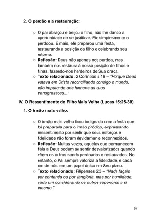 2. O perdão e a restauração:
○ O pai abraçou e beijou o filho, não lhe dando a
oportunidade de se justificar. Ele simplesmente o
perdoou. E mais, ele preparou uma festa,
restaurando a posição de filho e celebrando seu
retorno.
○ Reflexão: Deus não apenas nos perdoa, mas
também nos restaura à nossa posição de filhos e
filhas, fazendo-nos herdeiros de Sua graça.
○ Texto relacionado: 2 Coríntios 5:19 – “Porque Deus
estava em Cristo reconciliando consigo o mundo,
não imputando aos homens as suas
transgressões...”
IV. O Ressentimento do Filho Mais Velho (Lucas 15:25-30)
1. O irmão mais velho:
○ O irmão mais velho ficou indignado com a festa que
foi preparada para o irmão pródigo, expressando
ressentimento por sentir que seus esforços e
fidelidade não foram devidamente reconhecidos.
○ Reflexão: Muitas vezes, aqueles que permanecem
fiéis a Deus podem se sentir desvalorizados quando
vêem os outros sendo perdoados e restaurados. No
entanto, o Pai sempre valoriza a fidelidade, e cada
um de nós tem um papel único em Seu plano.
○ Texto relacionado: Filipenses 2:3 – “Nada façais
por contenda ou por vanglória, mas por humildade,
cada um considerando os outros superiores a si
mesmo.”
93
 