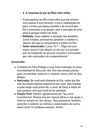 ○ 2. A resposta do pai ao filho mais velho:
○ O pai explicou ao filho mais velho que ele sempre
teve acesso à sua herança, e que a celebração era
para o irmão que estava perdido e foi encontrado.
Ele o encorajou a se alegrar, pois a salvação de uma
alma é sempre motivo de festa.
○ Reflexão: Deus celebra a salvação dos perdidos.
Como cristãos, precisamos aprender a celebrar o
retorno dos que se arrependem e voltam ao Pai.
○ Texto relacionado: Lucas 15:7 – “Digo-vos que
assim haverá mais alegria no céu por um pecador
que se arrepende do que por noventa e nove justos
que não necessitam de arrependimento.”
Conclusão:
● A história do Filho Pródigo é uma linda ilustração do amor
incondicional de Deus por nós. Ele está sempre pronto
para nos perdoar, restaurar e celebrar nossa volta ao Seu
abraço.
● Aplicação: Se você está afastado do Pai, saiba que Ele
está de braços abertos esperando por você. Não importa
o quão longe você tenha ido, o amor de Deus é maior do
que qualquer erro que você tenha cometido.
● Oração final: Senhor, agradecemos por Teu amor
incondicional. Perdoa-nos por nossas falhas e nos ajuda a
retornar sempre ao Teu abraço. Que possamos, também,
aprender a celebrar as vitórias e restaurações de outros,
assim como Tu celebras conosco. Amém.
94
 