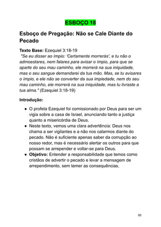 ESBOÇO 18
Esboço de Pregação: Não se Cale Diante do
Pecado
Texto Base: Ezequiel 3:18-19
"Se eu disser ao ímpio: 'Certamente morrerás', e tu não o
admoestares, nem falares para avisar o ímpio, para que se
aparte do seu mau caminho, ele morrerá na sua iniquidade,
mas o seu sangue demandarei da tua mão. Mas, se tu avisares
o ímpio, e ele não se converter da sua impiedade, nem do seu
mau caminho, ele morrerá na sua iniquidade, mas tu livraste a
tua alma." (Ezequiel 3:18-19)
Introdução:
● O profeta Ezequiel foi comissionado por Deus para ser um
vigia sobre a casa de Israel, anunciando tanto a justiça
quanto a misericórdia de Deus.
● Neste texto, vemos uma clara advertência: Deus nos
chama a ser vigilantes e a não nos calarmos diante do
pecado. Não é suficiente apenas saber da corrupção ao
nosso redor, mas é necessário alertar os outros para que
possam se arrepender e voltar-se para Deus.
● Objetivo: Entender a responsabilidade que temos como
cristãos de advertir o pecado e levar a mensagem de
arrependimento, sem temer as consequências.
95
 