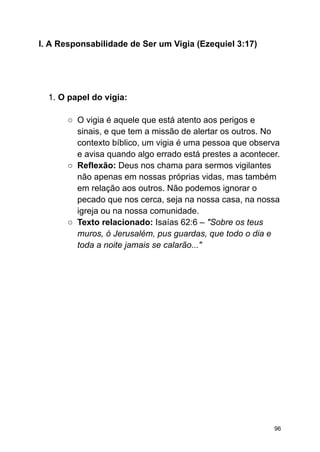 I. A Responsabilidade de Ser um Vigia (Ezequiel 3:17)
1. O papel do vigia:
○ O vigia é aquele que está atento aos perigos e
sinais, e que tem a missão de alertar os outros. No
contexto bíblico, um vigia é uma pessoa que observa
e avisa quando algo errado está prestes a acontecer.
○ Reflexão: Deus nos chama para sermos vigilantes
não apenas em nossas próprias vidas, mas também
em relação aos outros. Não podemos ignorar o
pecado que nos cerca, seja na nossa casa, na nossa
igreja ou na nossa comunidade.
○ Texto relacionado: Isaías 62:6 – "Sobre os teus
muros, ó Jerusalém, pus guardas, que todo o dia e
toda a noite jamais se calarão..."
96
 