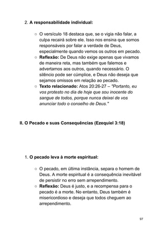 2. A responsabilidade individual:
○ O versículo 18 destaca que, se o vigia não falar, a
culpa recairá sobre ele. Isso nos ensina que somos
responsáveis por falar a verdade de Deus,
especialmente quando vemos os outros em pecado.
○ Reflexão: De Deus não exige apenas que vivamos
de maneira reta, mas também que falemos e
advertamos aos outros, quando necessário. O
silêncio pode ser cúmplice, e Deus não deseja que
sejamos omissos em relação ao pecado.
○ Texto relacionado: Atos 20:26-27 – "Portanto, eu
vos protesto no dia de hoje que sou inocente do
sangue de todos, porque nunca deixei de vos
anunciar todo o conselho de Deus."
II. O Pecado e suas Consequências (Ezequiel 3:18)
1. O pecado leva à morte espiritual:
○ O pecado, em última instância, separa o homem de
Deus. A morte espiritual é a consequência inevitável
de persistir no erro sem arrependimento.
○ Reflexão: Deus é justo, e a recompensa para o
pecado é a morte. No entanto, Deus também é
misericordioso e deseja que todos cheguem ao
arrependimento.
97
 