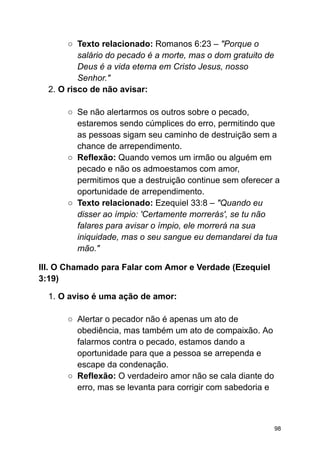 ○ Texto relacionado: Romanos 6:23 – "Porque o
salário do pecado é a morte, mas o dom gratuito de
Deus é a vida eterna em Cristo Jesus, nosso
Senhor."
2. O risco de não avisar:
○ Se não alertarmos os outros sobre o pecado,
estaremos sendo cúmplices do erro, permitindo que
as pessoas sigam seu caminho de destruição sem a
chance de arrependimento.
○ Reflexão: Quando vemos um irmão ou alguém em
pecado e não os admoestamos com amor,
permitimos que a destruição continue sem oferecer a
oportunidade de arrependimento.
○ Texto relacionado: Ezequiel 33:8 – "Quando eu
disser ao ímpio: 'Certamente morrerás', se tu não
falares para avisar o ímpio, ele morrerá na sua
iniquidade, mas o seu sangue eu demandarei da tua
mão."
III. O Chamado para Falar com Amor e Verdade (Ezequiel
3:19)
1. O aviso é uma ação de amor:
○ Alertar o pecador não é apenas um ato de
obediência, mas também um ato de compaixão. Ao
falarmos contra o pecado, estamos dando a
oportunidade para que a pessoa se arrependa e
escape da condenação.
○ Reflexão: O verdadeiro amor não se cala diante do
erro, mas se levanta para corrigir com sabedoria e
98
 