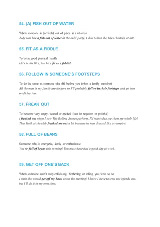 54. (A) FISH OUT OF WATER
When someone is (or feels) out of place in a situation
Judy was like a fish out of water at the kids’ party. I don’t think she likes children at all!
55. FIT AS A FIDDLE
To be in good physical health
He’s in his 90’s, but he’s fit as a fiddle!
56. FOLLOW IN SOMEONE’S FOOTSTEPS
To do the same as someone else did before you (often a family member)
All the men in my family are doctors so I’ll probably follow in their footsteps and go into
medicine too.
57. FREAK OUT
To become very angry, scared or excited (can be negative or positive)
I freaked out when I saw The Rolling Stones perform. I’d wanted to see them my whole life!
That Goth at the club freaked me out a bit because he was dressed like a vampire!
58. FULL OF BEANS
Someone who is energetic, lively or enthusiastic
You’re full of beans this evening! You must have had a good day at work.
59. GET OFF ONE’S BACK
When someone won’t stop criticising, bothering or telling you what to do
I wish she would get off my back about the meeting! I know I have to send the agenda out,
but I’ll do it in my own time.
 