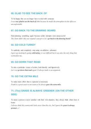 66. GLAD TO SEE THE BACK OF
To be happy that you no longer have to deal with someone
I was very glad to see the back of John because he made the atmosphere in the office so
uncomfortable.
67. GO BACK TO THE DRAWING BOARD
Start planning something again because earlier attempts were unsuccessful
The client didn’t like our original concept so let’s go back to the drawing board!
68. GO COLD TURKEY
To suddenly and completely stop using an addictive substance
I gave up smoking by going cold turkey; it was difficult but it was also the only thing that
worked for me.
69. GO DOWN THAT ROAD
To take a particular course of action, both literally and figuratively
Let’s not go down that road again! It always leads to an argument.
70. GO THE EXTRA MILE
To make more effort than is expected or necessary
Frank is a great asset to our team as he always goes the extra mile.
71. (The) GRASS IS ALWAYS GREENER (ON THE OTHER
SIDE)
To mean a person is never satisfied with their own situation, they always think others have it
better
I always think the countryside looks nicer than the city, but I guess the grass is always
greener…!
 