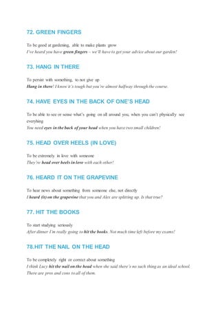 72. GREEN FINGERS
To be good at gardening, able to make plants grow
I’ve heard you have green fingers – we’ll have to get your advice about our garden!
73. HANG IN THERE
To persist with something, to not give up
Hang in there! I know it’s tough but you’re almost halfway through the course.
74. HAVE EYES IN THE BACK OF ONE’S HEAD
To be able to see or sense what’s going on all around you, when you can’t physically see
everyhing
You need eyes in the back of your head when you have two small children!
75. HEAD OVER HEELS (IN LOVE)
To be extremely in love with someone
They’re head over heels in love with each other!
76. HEARD IT ON THE GRAPEVINE
To hear news about something from someone else, not directly
I heard (it) on the grapevine that you and Alex are splitting up. Is that true?
77. HIT THE BOOKS
To start studying seriously
After dinner I’m really going to hit the books. Not much time left before my exams!
78.HIT THE NAIL ON THE HEAD
To be completely right or correct about something
I think Lucy hit the nail on the head when she said there’s no such thing as an ideal school.
There are pros and cons to all of them.
 