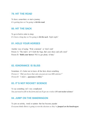 79. HIT THE ROAD
To leave somewhere or start a journey
It’s getting late so I’m going to hit the road.
80. HIT THE SACK
To go to bed in order to sleep
It’s been a long day so I’m going to hit the sack. Night night!
81. HOLD YOUR HORSES
Another way of saying ‘Wait a moment’ or ‘don’t rush’
Person A: ‘The train’s at 9. Grab the bags, find your shoes and call a taxi!’
Person B: ‘Hold your horses! We’ve got plenty of time.’
82. IGNORANCE IS BLISS
Sometimes it’s better not to know all the facts about something
Person A: “Did you know that cake you just ate was 600 calories?”
Person B: “I didn’t…ignorance is bliss!”
83. IT’S NOT ROCKET SCIENCE
To say something isn’t very complicated
You just need to fill in the form and you’ll get an e-ticket. It’s not rocket science!
84. JUMP ON THE BANDWAGON
To join an activity, trend or opinion that has become popular
Everyone thinks Boris is going to win the election so they’ve jumped on the bandwagon.
 