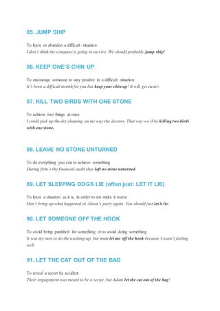 85. JUMP SHIP
To leave or abandon a difficult situation
I don’t think the company is going to survive. We should probably jump ship!
86. KEEP ONE’S CHIN UP
To encourage someone to stay positive in a difficult situation
It’s been a difficult month for you but keep your chin up! It will get easier.
87. KILL TWO BIRDS WITH ONE STONE
To achieve two things at once
I could pick up the dry cleaning on my way the doctors. That way we’d be killing two birds
with one stone.
88. LEAVE NO STONE UNTURNED
To do everything you can to achieve something
During firm’s the financial audit they left no stone unturned.
89. LET SLEEPING DOGS LIE (often just: LET IT LIE)
To leave a situation as it is, in order to not make it worse
Don’t bring up what happened at Alison’s party again. You should just let it lie.
90. LET SOMEONE OFF THE HOOK
To avoid being punished for something or to avoid doing something
It was my turn to do the washing-up, but mum let me off the hook because I wasn’t feeling
well.
91. LET THE CAT OUT OF THE BAG
To reveal a secret by accident
Their engagement was meant to be a secret, but Adam let the cat out of the bag!
 