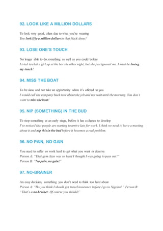 92. LOOK LIKE A MILLION DOLLARS
To look very good, often due to what you’re wearing
You look like a million dollars in that black dress!
93. LOSE ONE’S TOUCH
No longer able to do something as well as you could before
I tried to chat a girl up at the bar the other night, but she just ignored me. I must be losing
my touch!
94. MISS THE BOAT
To be slow and not take an opportunity when it’s offered to you
I would call the company back now about the job and not wait until the morning. You don’t
want to miss the boat!
95. NIP (SOMETHING) IN THE BUD
To stop something at an early stage, before it has a chance to develop
I’ve noticed that people are starting to arrive late for work. I think we need to have a meeting
about it and nip this in the bud before it becomes a real problem.
96. NO PAIN, NO GAIN
You need to suffer or work hard to get what you want or deserve
Person A: “That gym class was so hard I thought I was going to pass out!”
Person B: “No pain, no gain!”
97. NO-BRAINER
An easy decision, something you don’t need to think too hard about
Person A: “Do you think I should get travel insurance before I go to Nigeria?” Person B:
“That’s a no-brainer. Of course you should!”
 