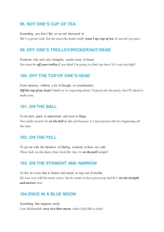 98. NOT ONE’S CUP OF TEA
Something you don’t like or are not interested in
She’s a great cook, but the meal she made really wasn’t my cup of tea. It was far too spicy.
99. OFF ONE’S TROLLEY/ROCKER/NUT/HEAD
Someone who acts very strangely, seems crazy or insane
You must be off your trolley if you think I’m going to climb up there! It’s way too high!
100. OFF THE TOP OF ONE’S HEAD
From memory, without a lot of thought or consideration
Off the top of my head I think we’re expecting about 18 guests for the party, but I’ll check to
make sure.
101. ON THE BALL
To be alert, quick to understand and react to things
You really need to be on the ball in this job because it’s fast-paced with lots happening all
the time.
102. ON THE PULL
To go out with the intention of finding someone to have sex with
Those lads on the dance floor look like they’re on the pull tonight!
103. ON THE STRAIGHT AND NARROW
To live in a way that is honest and moral, to stay out of trouble
He was very wild for many years, but he seems to have grown up and he’s on the straight
and narrow now.
104.ONCE IN A BLUE MOON
Something that happens rarely
I eat McDonalds once in a blue moon, when I feel like a treat!
 
