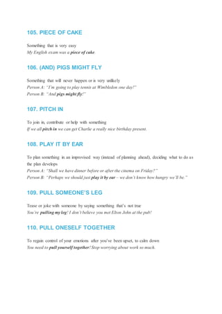 105. PIECE OF CAKE
Something that is very easy
My English exam was a piece of cake.
106. (AND) PIGS MIGHT FLY
Something that will never happen or is very unlikely
Person A: “I’m going to play tennis at Wimbledon one day!”
Person B: “And pigs might fly!”
107. PITCH IN
To join in, contribute or help with something
If we all pitch in we can get Charlie a really nice birthday present.
108. PLAY IT BY EAR
To plan something in an improvised way (instead of planning ahead), deciding what to do as
the plan develops
Person A: “Shall we have dinner before or after the cinema on Friday?”
Person B: “Perhaps we should just play it by ear – we don’t know how hungry we’ll be.”
109. PULL SOMEONE’S LEG
Tease or joke with someone by saying something that’s not true
You’re pulling my leg! I don’t believe you met Elton John at the pub!
110. PULL ONESELF TOGETHER
To regain control of your emotions after you’ve been upset, to calm down
You need to pull yourself together! Stop worrying about work so much.
 