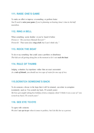 111. RAISE ONE’S GAME
To make an effort to improve at something or perform better
You’ll need to raise your game if you’re planning on beating Anna’s time in the half
marathon.
112. RING A BELL
When something seems familiar or you’ve heard it before
Person A: “Do you know Hannah Stewart?”
Person B: “That name does ring a bell, but I can’t think why.”
113. ROCK THE BOAT
To do or say something that could cause a problem or disturbance
The kids are all getting along fine at the moment so let’s not rock the boat.
114. RULE OF THUMB
Judging a situation by experience rather than an exact assessment
As a rule of thumb, you should use two cups of water for one cup of rice.
115.SCRATCH SOMEONE’S BACK
To do someone a favour in the hope that it will be returned, can relate to corruption
(commonly used as: You scratch my back, I’ll scratch yours)
My boss got caught taking free holidays from a company client! I think it was a case of “you
scratch my back, I’ll scratch yours”.
116. SEE EYE TO EYE
To agree with someone
We don’t see eye to eye when it comes to politics, but I do like her as a person.
 