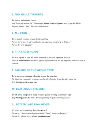 6. ADD INSULT TO INJURY
To make a bad situation worse
As if breaking my arm isn’t bad enough, to add insult to injury I have to pay £1,000 in
hospital fees as I didn’t have travel insurance!
7. ALL EARS
To be eagerly waiting to hear about something
Person A: “I have to tell you about what happened on our trip to Spain…”
Person B: “I’m all ears!”
8. AT A CROSSROADS
To be at a point in your life when you need to make an important decision
I was at a crossroads when I was offered a job in the US, but my boyfriend wanted to stay in
London.
9. BARKING UP THE WRONG TREE
To be wrong or misguided about the reason for something
He thinks the company’s problems can be solved just by firing the sales team, but
he’s barking up the wrong tree.
10. BEAT ABOUT THE BUSH
To talk about unimportant things because you’re avoiding a particular topic
Stop beating about the bush! Are you planning to quit university, or not?
11. BETTER LATE THAN NEVER
It’s better to do something late than not at all
Person A: “Sorry I missed your birthday! There’s a card in the post.”
Person B: “Don’t worry. Better late than never!”
 
