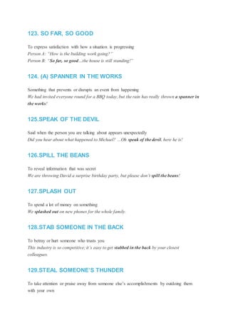 123. SO FAR, SO GOOD
To express satisfaction with how a situation is progressing
Person A: “How is the building work going?”
Person B: “So far, so good…the house is still standing!”
124. (A) SPANNER IN THE WORKS
Something that prevents or disrupts an event from happening
We had invited everyone round for a BBQ today, but the rain has really thrown a spanner in
the works!
125.SPEAK OF THE DEVIL
Said when the person you are talking about appears unexpectedly
Did you hear about what happened to Michael? …Oh speak of the devil, here he is!
126.SPILL THE BEANS
To reveal information that was secret
We are throwing David a surprise birthday party, but please don’t spill the beans!
127.SPLASH OUT
To spend a lot of money on something
We splashed out on new phones for the whole family.
128.STAB SOMEONE IN THE BACK
To betray or hurt someone who trusts you
This industry is so competitive; it’s easy to get stabbed in the back by your closest
colleagues.
129.STEAL SOMEONE’S THUNDER
To take attention or praise away from someone else’s accomplishments by outdoing them
with your own
 