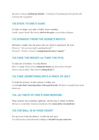 My sister is always stealing my thunder – I announce I’m getting married and she tells
everyone she’s pregnant!
130.STICK TO ONE’S GUNS
To refuse to change your mind or beliefs about something
I really respect Sarah. She always sticks to her guns, even if others disagree.
131.STRAIGHT FROM THE HORSE’S MOUTH
Information straight from the person who saw, heard or experienced the event
Person A: “Are you sure Andy is quitting his job?”
Person B: “Positive. I heard it straight from the horse’s mouth!”
132.TAKE THE MICKEY (or TAKE THE PI*S)
To make fun of someone, or to take liberties
Dave’s a laugh, but he always taking the mickey out of you down the pub.
£4 for a cup of coffee? They must be taking the pi*s!
133.TAKE (SOMETHING) WITH A PINCH OF SALT
To doubt the accuracy of what someone is telling you
I would take Sam’s motoring advice with a pinch of salt. He doesn’t actually know much
about cars.
134. (A) TASTE OF ONE’S OWN MEDICINE
When someone does something unpleasant and the same is wished on him/her
My boss is a real bully. Someone should give her a taste of her own medicine!
135.THE BALL IS IN YOUR COURT
It is up to you to take the initiative or make the next move
I’ve told you how I feel about the wedding so the ball’s in your court now.
 