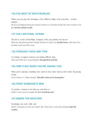 136.THE BEST OF BOTH WORLDS
Where you can enjoy the advantages of two different things at the same time – an ideal
situation
He lives in England during the summer and lives in Australia during the winter months so he
gets the best of both worlds.
137.THE LAST/FINAL STRAW
The last in a series of bad things to happen, when your patience has run out
When the dog destroyed their antique furniture it really was the final straw. After that, they
decided to give poor Rex away.
138.THROUGH THICK AND THIN
To continue to support someone even during difficult times
John and Chloe have stayed together through thick and thin.
139.TIME FLIES WHEN YOU’RE HAVING FUN
When you’re enjoying something time seems to move faster and you don’t notice the passing
of time
I can’t believe it’s 10pm already! Time flies when you’re having fun!
140.TWIST SOMEONE’S ARM
To convince someone to do what you want them to
I didn’t want to go out tonight, but Ruth twisted my arm!
141.UNDER THE WEATHER
Not feeling very well, a little sick
Sarah’s not going to come out tonight. She’s had a busy week and is feeling under the
weather.
 