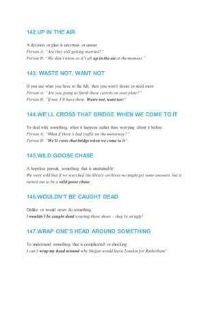 142.UP IN THE AIR
A decision or plan is uncertain or unsure
Person A: “Are they still getting married?”
Person B: “We don’t know as it’s all up in the air at the moment.”
143. WASTE NOT, WANT NOT
If you use what you have to the full, then you won’t desire or need more
Person A: “Are you going to finish those carrots on your plate?”
Person B: “If not, I’ll have them. Waste not, want not!”
144.WE’LL CROSS THAT BRIDGE WHEN WE COME TO IT
To deal with something when it happens rather than worrying about it before
Person A: “What if there’s bad traffic on the motorway?”
Person B: “We’ll cross that bridge when we come to it“.
145.WILD GOOSE CHASE
A hopeless pursuit, something that is unattainable
We were told that if we searched the library archives we might get some answers, but it
turned out to be a wild goose chase.
146.WOULDN’T BE CAUGHT DEAD
Dislike or would never do something
I wouldn’t be caught dead wearing those shoes – they’re so ugly!
147.WRAP ONE’S HEAD AROUND SOMETHING
To understand something that is complicated or shocking
I can’t wrap my head around why Megan would leave London for Rotherham!
 