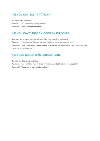 148.YOU CAN SAY THAT AGAIN
To agree with someone
Person A: “It’s absolutely boiling in here!”
Person B: “You can say that again!”
149.YOU CAN’T JUDGE A BOOK BY ITS COVER
Warning not to judge someone or something just based on appearance
Person A: “I’ve only met Richard a couple of times, but he seems a bit shy.”
Person B: “You can’t always judge a book by its cover. He’s actually a really outgoing guy
once you get to know him!”
150.YOUR GUESS IS AS GOOD AS MINE
To have no idea about something
Person A: “Do you think Ivan is going to remember all 150 idioms in this guide?!”
Person B: “Your guess is as good as mine!”
 