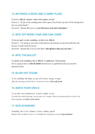 12. BETWEEN A ROCK AND A HARD PLACE
To be in a difficult situation where both options are bad
Person A: “If I go to the wedding mum will be upset, but if I don’t go then I’ll be letting down
the rest of the family!”
Person B: “Sounds like you’re caught between a rock and a hard place.”
13. BITE OFF MORE THAN ONE CAN CHEW
To do too much or take something on that is too difficult
Person A: “I’m going to start that weekend job at the museum on top of my full-time job
because I really need the money.”
Person B: “Sounds like a lot of work! Don’t bite off more than you can chew.”
14. BITE THE BULLET
To decide to do something that is difficult or unpleasant, but necessary
You’re going to have to bite the bullet and tell your ex-(girlfriend) that you need the
apartment back.
15. BLOW OFF STEAM
To do something that helps you get rid of stress, energy or anger
After my meeting with the boss, I went for a run to blow off steam.
16. BOB’S YOUR UNCLE
To say that a set of instructions or task is simple or easy
To make the salad dressing, you just put oil, vinegar, honey and mustard into a bowl, mix
them together and bob’s your uncle!
17. BOG-STANDARD
Something that is very ordinary or basic, nothing special
Despite the excellent reviews, we thought the restaurant was just bog-standard.
 