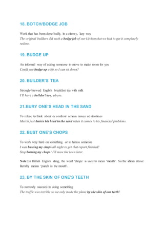 18. BOTCH/BODGE JOB
Work that has been done badly, in a clumsy, lazy way
The original builders did such a bodge job of our kitchen that we had to get it completely
redone.
19. BUDGE UP
An informal way of asking someone to move to make room for you
Could you budge up a bit so I can sit down?
20. BUILDER’S TEA
Strongly-brewed English breakfast tea with milk
I’ll have a builder’s tea, please.
21.BURY ONE’S HEAD IN THE SAND
To refuse to think about or confront serious issues or situations
Martin just buries his head in the sand when it comes to his financial problems.
22. BUST ONE’S CHOPS
To work very hard on something, or to harass someone
I was busting my chops all night to get that report finished!
Stop busting my chops! I’ll mow the lawn later.
Note: In British English slang, the word ‘chops’ is used to mean ‘mouth’. So the idiom above
literally means ‘punch in the mouth’.
23. BY THE SKIN OF ONE’S TEETH
To narrowly succeed in doing something
The traffic was terrible so we only made the plane by the skin of our teeth!
 