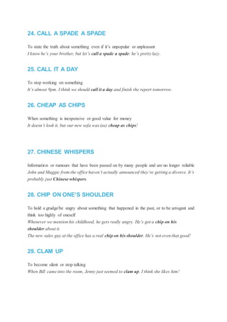 24. CALL A SPADE A SPADE
To state the truth about something even if it’s unpopular or unpleasant
I know he’s your brother, but let’s call a spade a spade: he’s pretty lazy.
25. CALL IT A DAY
To stop working on something
It’s almost 9pm. I think we should call it a day and finish the report tomorrow.
26. CHEAP AS CHIPS
When something is inexpensive or good value for money
It doesn’t look it, but our new sofa was (as) cheap as chips!
27. CHINESE WHISPERS
Information or rumours that have been passed on by many people and are no longer reliable
John and Maggie from the office haven’t actually announced they’re getting a divorce. It’s
probably just Chinese whispers.
28. CHIP ON ONE’S SHOULDER
To hold a grudge/be angry about something that happened in the past, or to be arrogant and
think too highly of oneself
Whenever we mention his childhood, he gets really angry. He’s got a chip on his
shoulder about it.
The new sales guy at the office has a real chip on his shoulder. He’s not even that good!
29. CLAM UP
To become silent or stop talking
When Bill came into the room, Jenny just seemed to clam up. I think she likes him!
 