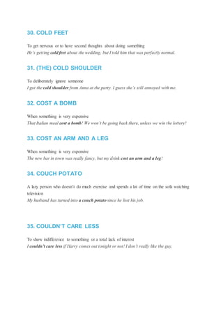 30. COLD FEET
To get nervous or to have second thoughts about doing something
He’s getting cold feet about the wedding, but I told him that was perfectly normal.
31. (THE) COLD SHOULDER
To deliberately ignore someone
I got the cold shoulder from Anna at the party. I guess she’s still annoyed with me.
32. COST A BOMB
When something is very expensive
That Italian meal cost a bomb! We won’t be going back there, unless we win the lottery!
33. COST AN ARM AND A LEG
When something is very expensive
The new bar in town was really fancy, but my drink cost an arm and a leg!
34. COUCH POTATO
A lazy person who doesn’t do much exercise and spends a lot of time on the sofa watching
television
My husband has turned into a couch potato since he lost his job.
35. COULDN’T CARE LESS
To show indifference to something or a total lack of interest
I couldn’t care less if Harry comes out tonight or not! I don’t really like the guy.
 
