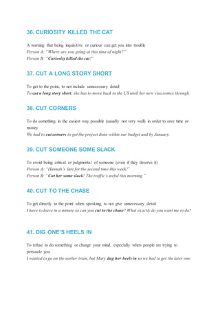 36. CURIOSITY KILLED THE CAT
A warning that being inquisitive or curious can get you into trouble
Person A: “Where are you going at this time of night?”
Person B: “Curiosity killed the cat!”
37. CUT A LONG STORY SHORT
To get to the point, to not include unnecessary detail
To cut a long story short, she has to move back to the US until her new visa comes through.
38. CUT CORNERS
To do something in the easiest way possible (usually not very well) in order to save time or
money
We had to cut corners to get the project done within our budget and by January.
39. CUT SOMEONE SOME SLACK
To avoid being critical or judgmental of someone (even if they deserve it)
Person A: “Hannah’s late for the second time this week!”
Person B: “Cut her some slack! The traffic’s awful this morning.”
40. CUT TO THE CHASE
To get directly to the point when speaking, to not give unnecessary detail
I have to leave in a minute so can you cut to the chase? What exactly do you want me to do?
41. DIG ONE’S HEELS IN
To refuse to do something or change your mind, especially when people are trying to
persuade you
I wanted to go on the earlier train, but Mary dug her heels in so we had to get the later one.
 