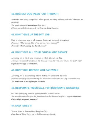 42. DOG EAT DOG (ALSO ‘CUT THROAT’)
A situation that is very competitive, where people are willing to harm each other’s interests to
get ahead
The music industry is dog eat dog these days.
I’d stay out of the legal sector. It can be a cut throat business.
43. DON’T GIVE UP THE DAY JOB
Used in a humorous way to tell someone they’re not very good at something
Person A: “What do you think of the haircut I gave Hannah?”
Person B: “Don’t give up the day job, mate!”
44. DON’T PUT ALL YOUR EGGS IN ONE BASKET
A warning not to put all your resources or efforts into just one thing
Although you’ve made an offer on this house, I would still visit some others. You don’t want
to put all your eggs in one basket.
45. DON’T RUN BEFORE YOU CAN WALK
A warning not to try something difficult before you understand the basics
If you’re not very good at swimming, I’d stay in the shallow end and keep close to the side.
You don’t want to run before you can walk.
46. DESPERATE TIMES CALL FOR DESPERATE MEASURES
In a very challenging situation you need to take extreme actions
She moved to Australia after she found out about her husband’s affair. I suppose desperate
times call for desperate measures!
47. EASY DOES IT
To slow down or do something slowly/carefully
Easy does it! Those boxes you’re holding are very fragile.
 