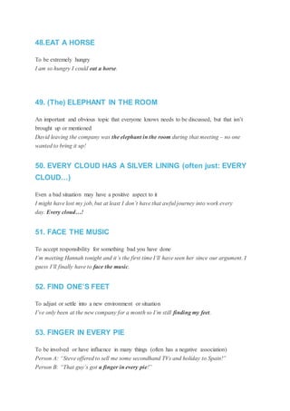 48.EAT A HORSE
To be extremely hungry
I am so hungry I could eat a horse.
49. (The) ELEPHANT IN THE ROOM
An important and obvious topic that everyone knows needs to be discussed, but that isn’t
brought up or mentioned
David leaving the company was the elephant in the room during that meeting – no one
wanted to bring it up!
50. EVERY CLOUD HAS A SILVER LINING (often just: EVERY
CLOUD…)
Even a bad situation may have a positive aspect to it
I might have lost my job, but at least I don’t have that awful journey into work every
day. Every cloud…!
51. FACE THE MUSIC
To accept responsibility for something bad you have done
I’m meeting Hannah tonight and it’s the first time I’ll have seen her since our argument. I
guess I’ll finally have to face the music.
52. FIND ONE’S FEET
To adjust or settle into a new environment or situation
I’ve only been at the new company for a month so I’m still finding my feet.
53. FINGER IN EVERY PIE
To be involved or have influence in many things (often has a negative association)
Person A: “Steve offered to sell me some secondhand TVs and holiday to Spain!”
Person B: “That guy’s got a finger in every pie!”
 