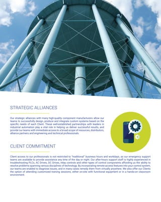STRATEGIC ALLIANCES
Our strategic alliances with many high-quality component manufacturers allow our
teams to successfully design, produce and integrate custom systems based on the
specific needs of each Client. These well-established partnerships with leaders in
industrial automation play a vital role in helping us deliver successful results, and
provide our teams with immediate access to a broad scope of resources, distributors,
alliance partners and engineering and technical professionals.
CLIENT COMMITMENT
Client access to our professionals is not restricted to “traditional” business hours and workdays, as our emergency support
teams are available to provide assistance any time of the day or night. Our after-hours support staff is highly experienced in
troubleshooting PLCs, AC Drives, DC Drives, relay controls and other types of control components affording us the ability to
resolve problems spanning various disciplines of technology. By incorporating remote access features into your control system,
our teams are enabled to diagnose issues, and in many cases remedy them from virtually anywhere. We also offer our Clients
the option of attending customized training sessions, either on-site with functional equipment or in a hands-on classroom
environment.
 