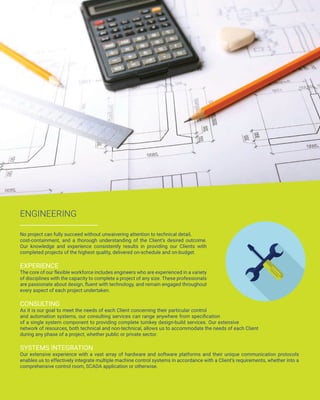 ENGINEERING
No project can fully succeed without unwaivering attention to technical detail,
cost-containment, and a thorough understanding of the Client’s desired outcome.
Our knowledge and experience consistently results in providing our Clients with
completed projects of the highest quality, delivered on-schedule and on-budget.
EXPERIENCE
The core of our flexible workforce includes engineers who are experienced in a variety
of disciplines with the capacity to complete a project of any size. These professionals
are passionate about design, fluent with technology, and remain engaged throughout
every aspect of each project undertaken.
CONSULTING
As it is our goal to meet the needs of each Client concerning their particular control
and automation systems, our consulting services can range anywhere from specification
of a single system component to providing complete turnkey design-build services. Our extensive
network of resources, both technical and non-technical, allows us to accommodate the needs of each Client
during any phase of a project, whether public or private sector.
SYSTEMS INTEGRATION
Our extensive experience with a vast array of hardware and software platforms and their unique communication protocols
enables us to effectively integrate multiple machine control systems in accordance with a Client’s requirements, whether into a
comprehensive control room, SCADA application or otherwise.
 