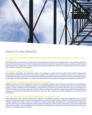 PRODUCTS AND SERVICES
UL- 508A CERTIFIED INDUSTRIAL PANEL DESIGN AND FABRICATION (UNITED STATES AND
CANADA)
We pride ourselves in providing our Clients with custom hardware solutions of the highest caliber. Using quality components
and assembly procedures, our UL-508A Certified panel fabrication facility will design and build any quantity of panels for your
specific application. Additionally, machine welding and many other fabrication services are available, allowing LEC to provide a
total hardware solution for your business.
SKID DESIGN AND FABRICATION
Our engineers, technicians and fabrication teams are available to provide the best quality skid-mounted measurement
technologies and mechanical and electrical controls available in the industry, and can manage and advise on your project from
initial design through start-up and commissioning. We offer both standard designs for quick turnaround to meet rapidly changing
project approvals and tight deadlines, as well as customizable solutions to meet unique regional or application requirements.
INDUSTRIAL AUTOMATION AND CONTROL SYSTEMS
Whether a Client is in need of a single-station work cell, a completely, integrated multi-functional assembly line, or the integration
of new components into an existing legacy system, as a recognized leading innovator in industrial automation and control system
design, our team of highly experienced engineers, programmers, technicians and software developers focus on providing cost
effective solutions for process integration, machine design and build, PLC and RTU programming, HMI SCADA development,
production monitoring and reporting, data collection, servo and VFD programming, machine diagnostics and alarming, and
panel design.
SECURE CELLULAR MACHINE-TO-MACHINE COMMUNICATION
When responding to the increasing need for the integration of Industrial Internet of Things (IIoT) applications into new and
legacy industrial control systems and monitoring platforms, locating a single company capable of efficiently addressing all of
a Client’s specific IIoT needs is critical; fortunately, we simplify wireless data acquisition and control processes by providing
networks, hardware and custom-designed systems to accommodate each Client’s unique requirements. Our secure, reliable and
fully redundant platform has the flexibility to be configured for any application, ranging from a simple hardware and/or transport
system to a complete end-to-end solution.
 