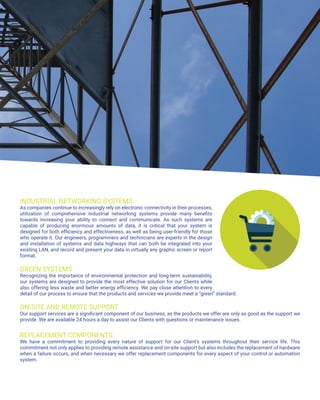 INDUSTRIAL NETWORKING SYSTEMS
As companies continue to increasingly rely on electronic connectivity in their processes,
utilization of comprehensive industrial networking systems provide many benefits
towards increasing your ability to connect and communicate. As such systems are
capable of producing enormous amounts of data, it is critical that your system is
designed for both efficiency and effectiveness, as well as being user-friendly for those
who operate it. Our engineers, programmers and technicians are experts in the design
and installation of systems and data highways that can both be integrated into your
existing LAN, and record and present your data in virtually any graphic screen or report
format.
GREEN SYSTEMS
Recognizing the importance of environmental protection and long-term sustainability,
our systems are designed to provide the most effective solution for our Clients while
also offering less waste and better energy efficiency. We pay close attention to every
detail of our process to ensure that the products and services we provide meet a “green” standard.
ON-SITE AND REMOTE SUPPORT
Our support services are a significant component of our business, as the products we offer are only as good as the support we
provide. We are available 24 hours a day to assist our Clients with questions or maintenance issues.
REPLACEMENT COMPONENTS
We have a commitment to providing every nature of support for our Client’s systems throughout their service life. This
commitment not only applies to providing remote assistance and on-site support but also includes the replacement of hardware
when a failure occurs, and when necessary we offer replacement components for every aspect of your control or automation
system.
 