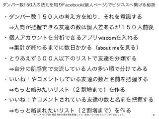 2イーンスパイア(株) 横田秀珠の著作権を尊重しつつ、是非ノウハウはシェアして行きましょう。
ダンバー数150人の法則を知りFacebook(個人ページ)でビジネスへ繋げる秘訣
・ダンバー数１５０人の考え方を知り、それを意識する
  人間が把握できる友達の数は個人差あるが１５０人前後
・個人アカウントを分析できるアプリwisdomを入れる
  集計が終わるまでに数日かかる（about meを見る）
・とりあえず５００人以下のリストで友達を分類する
  自分の肌感覚で交流している人の多い順で分けてみる
・いいね！やコメントしている友達の数と名前を把握する
  もっと絡みたいリスト（２割増まで）を作る
・いいね！やコメントされている友達の数と名前を把握する
  もっと絡まれたいリスト（２割増まで）を作る
 