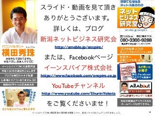 スライド・動画を見て頂き
ありがとうございます。
詳しくは、ブログ
新潟ネットビジネス研究会
または、Facebookページ
イーンスパイア株式会社
YouTubeチャンネル
をご覧くださいませ！
4イーンスパイア(株) 横田秀珠の著作権を尊重しつつ、是非ノウハウはシェアして行きましょう。
https://www.facebook.com/enspire.co.jp
http://ameblo.jp/enspire/
http://www.youtube.com/ShurinYokota
 