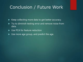 Conclusion / Future Work
 Keep collecting more data to get better accuracy.
 Try to diminish testing error and remove noise from
data.
 Use PCA for feature reduction
 Use more age group, and predict the age.
 