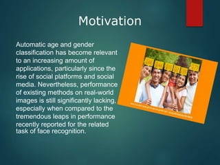 Motivation
Automatic age and gender
classification has become relevant
to an increasing amount of
applications, particularly since the
rise of social platforms and social
media. Nevertheless, performance
of existing methods on real-world
images is still significantly lacking,
especially when compared to the
tremendous leaps in performance
recently reported for the related
task of face recognition.
 